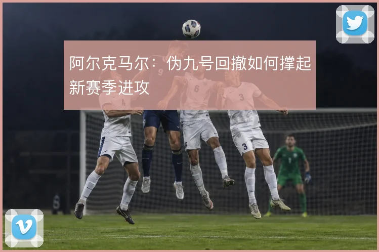 阿尔克马尔：伪九号回撤如何撑起新赛季进攻