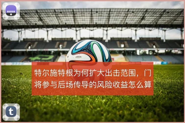 特尔施特根为何扩大出击范围,门将参与后场传导的风险收益怎么算