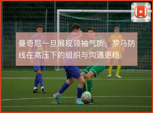 曼奇尼一旦展现领袖气质，罗马防线在高压下的组织与沟通更稳