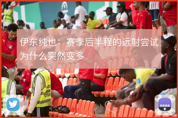 伊东纯也：赛季后半程的远射尝试为什么突然变多