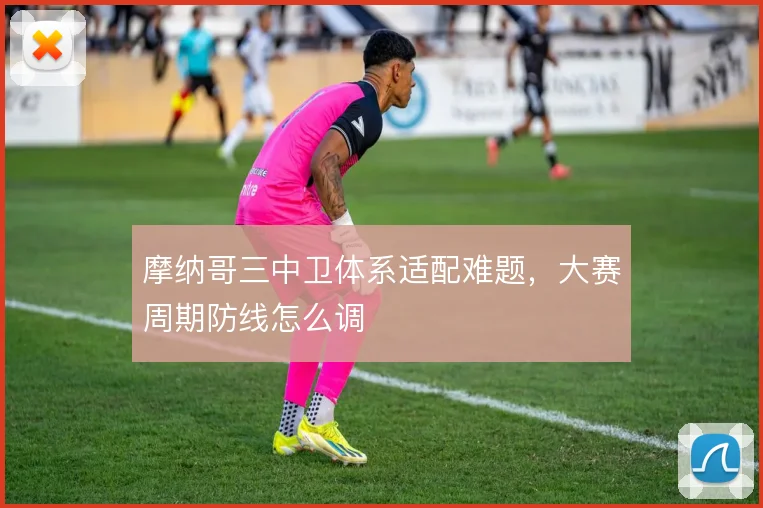 摩纳哥三中卫体系适配难题，大赛周期防线怎么调