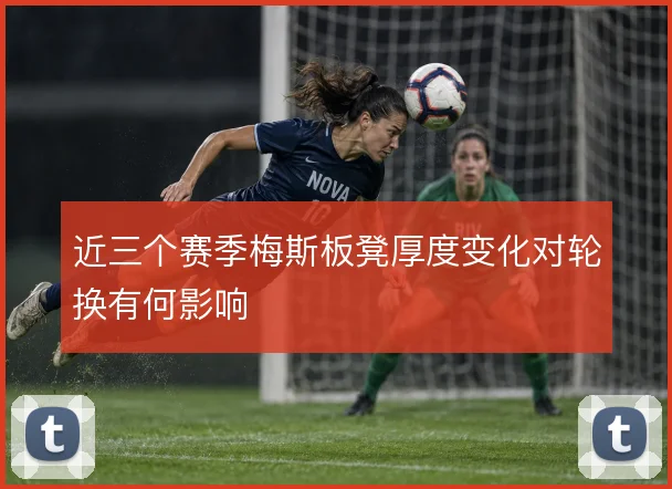 近三个赛季梅斯板凳厚度变化对轮换有何影响