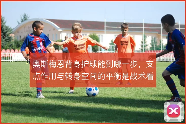 奥斯梅恩背身护球能到哪一步,支点作用与转身空间的平衡是战术看点