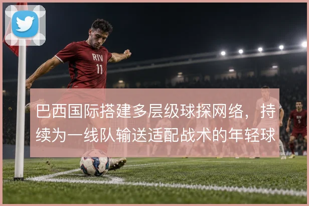 巴西国际搭建多层级球探网络，持续为一线队输送适配战术的年轻球员