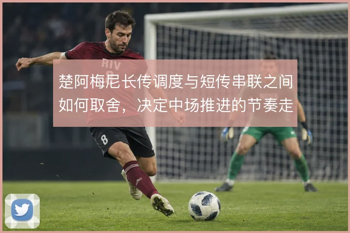 楚阿梅尼长传调度与短传串联之间如何取舍，决定中场推进的节奏走向
