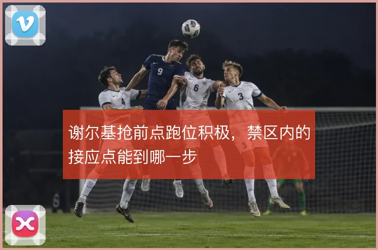 谢尔基抢前点跑位积极，禁区内的接应点能到哪一步