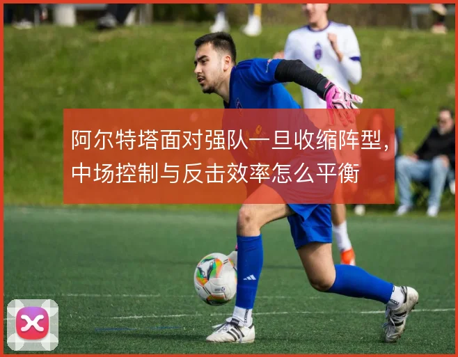 阿尔特塔面对强队一旦收缩阵型，中场控制与反击效率怎么平衡