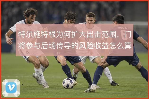 特尔施特根为何扩大出击范围，门将参与后场传导的风险收益怎么算