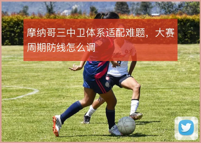 摩纳哥三中卫体系适配难题，大赛周期防线怎么调