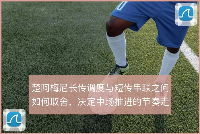 楚阿梅尼长传调度与短传串联之间如何取舍,决定中场推进的节奏走向