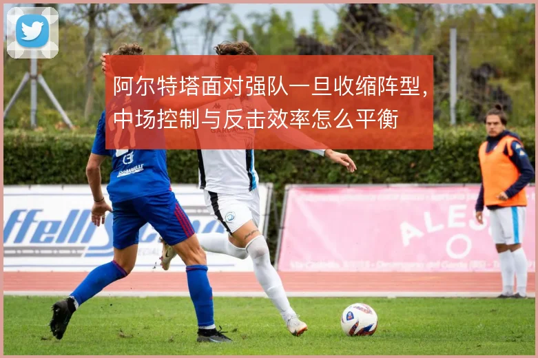 阿尔特塔面对强队一旦收缩阵型，中场控制与反击效率怎么平衡