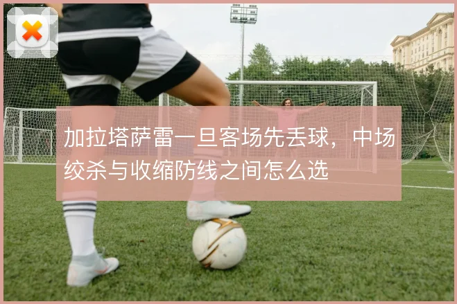 加拉塔萨雷一旦客场先丢球，中场绞杀与收缩防线之间怎么选