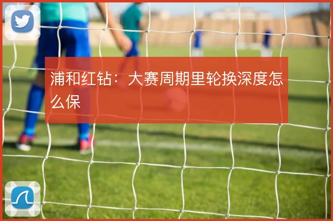 浦和红钻：大赛周期里轮换深度怎么保