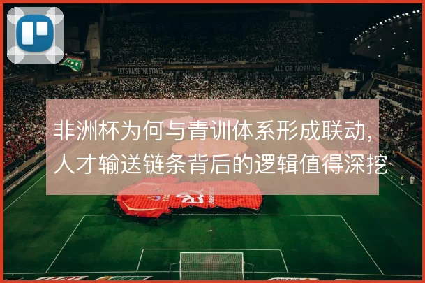非洲杯为何与青训体系形成联动，人才输送链条背后的逻辑值得深挖