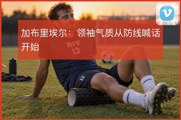 加布里埃尔：领袖气质从防线喊话开始