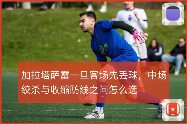 加拉塔萨雷一旦客场先丢球，中场绞杀与收缩防线之间怎么选
