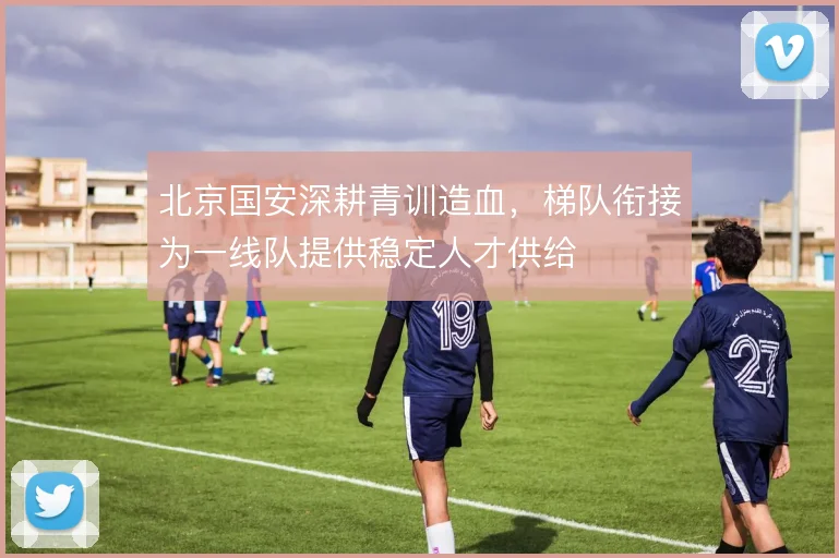 北京国安深耕青训造血，梯队衔接为一线队提供稳定人才供给